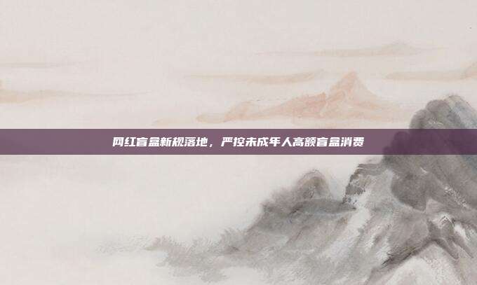 网红盲盒新规落地，严控未成年人高额盲盒消费