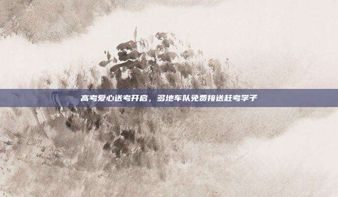 高考爱心送考开启，多地车队免费接送赶考学子