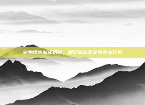 宠物饲养新规落地，规范城市不文明养宠行为